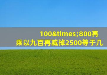 100×800再乘以九百再减掉2500等于几