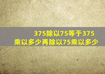 375除以75等于375乘以多少再除以75乘以多少