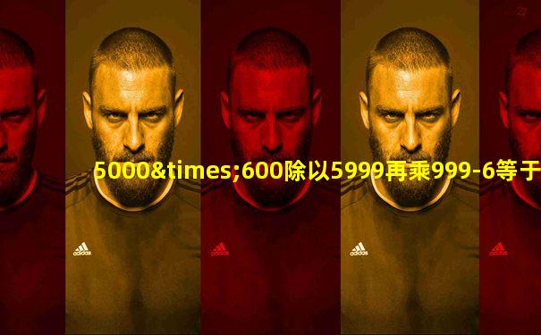 5000×600除以5999再乘999-6等于几