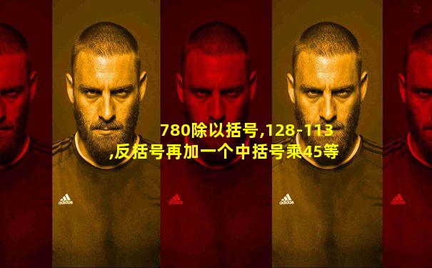 780除以括号,128-113,反括号再加一个中括号乘45等于多