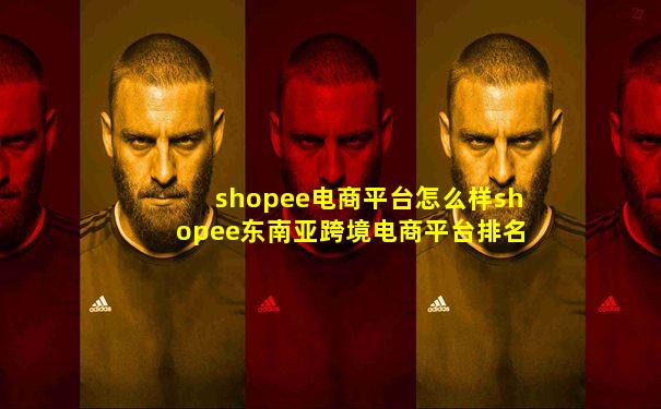 shopee电商平台怎么样shopee东南亚跨境电商平台排名
