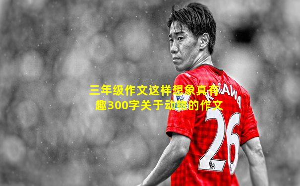 三年级作文这样想象真有趣300字关于动物的作文