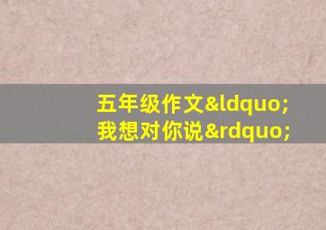 五年级作文“我想对你说”