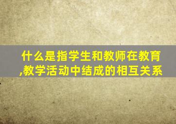 什么是指学生和教师在教育,教学活动中结成的相互关系