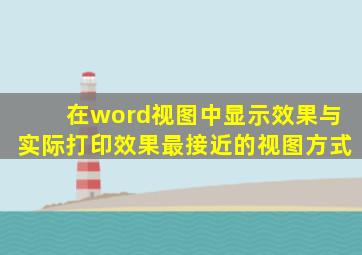 在word视图中显示效果与实际打印效果最接近的视图方式