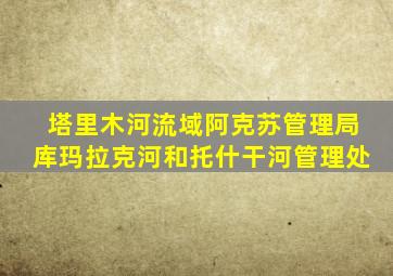 塔里木河流域阿克苏管理局库玛拉克河和托什干河管理处