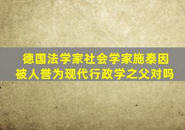 德国法学家社会学家施泰因被人誉为现代行政学之父对吗