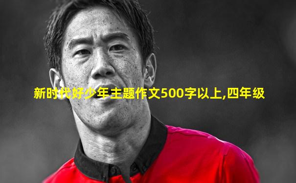 新时代好少年主题作文500字以上,四年级