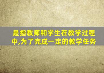 是指教师和学生在教学过程中,为了完成一定的教学任务