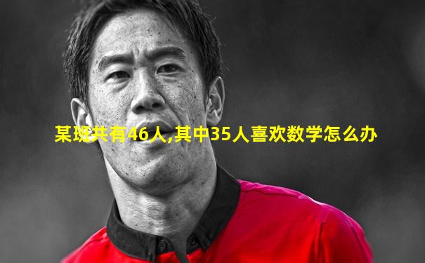 某班共有46人,其中35人喜欢数学怎么办
