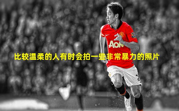 比较温柔的人有时会拍一些非常暴力的照片