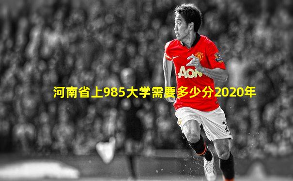 河南省上985大学需要多少分2020年