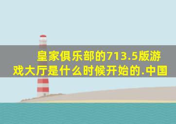 皇家俱乐部的713.5版游戏大厅是什么时候开始的.中国