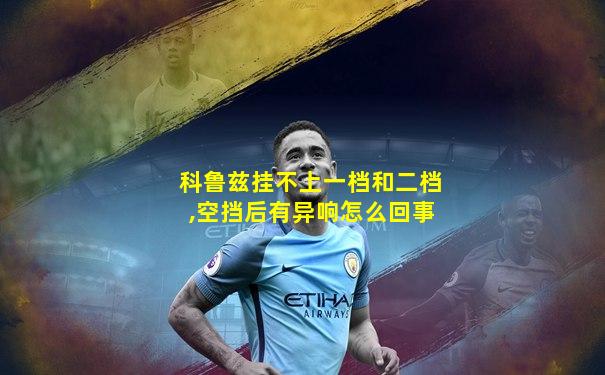 科鲁兹挂不上一档和二档,空挡后有异响怎么回事