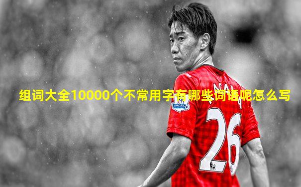 组词大全10000个不常用字有哪些词语呢怎么写