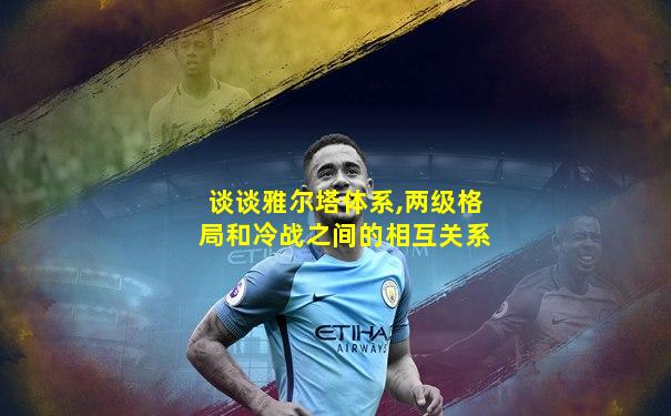 谈谈雅尔塔体系,两级格局和冷战之间的相互关系