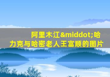 阿里木江·哈力克与哈密老人王富顺的图片