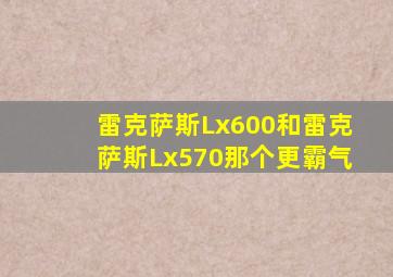 雷克萨斯Lx600和雷克萨斯Lx570那个更霸气