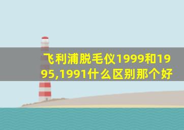 飞利浦脱毛仪1999和1995,1991什么区别那个好